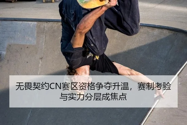 无畏契约CN赛区资格争夺升温，赛制考验与实力分层成焦点
